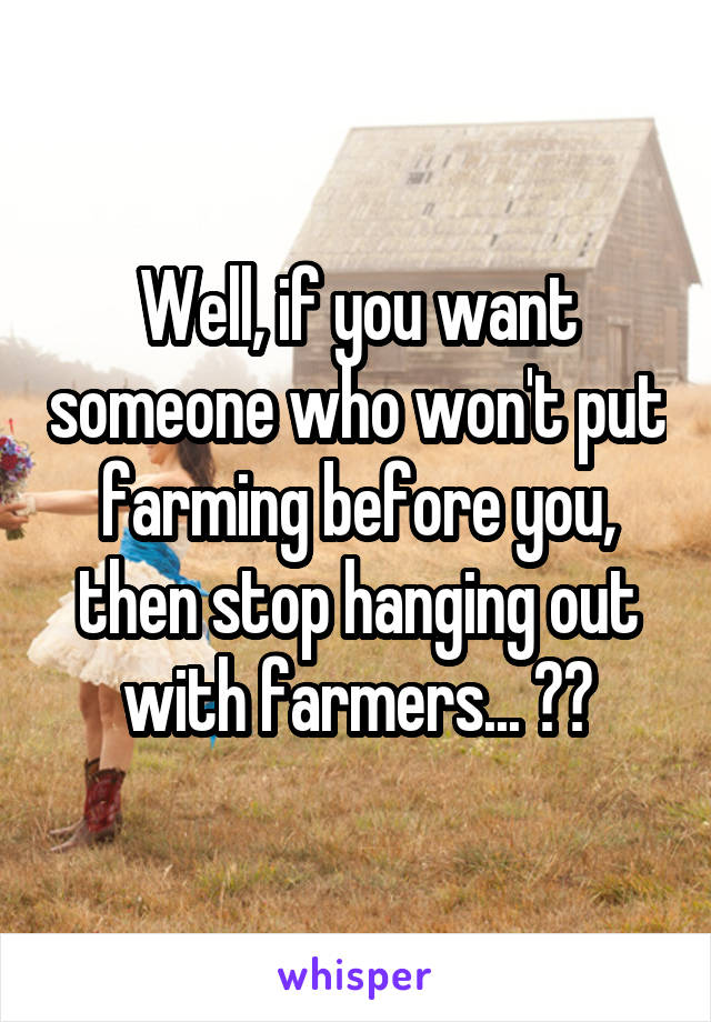 Well, if you want someone who won't put farming before you, then stop hanging out with farmers... ??