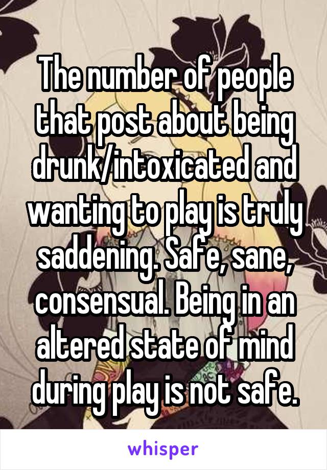 The number of people that post about being drunk/intoxicated and wanting to play is truly saddening. Safe, sane, consensual. Being in an altered state of mind during play is not safe.