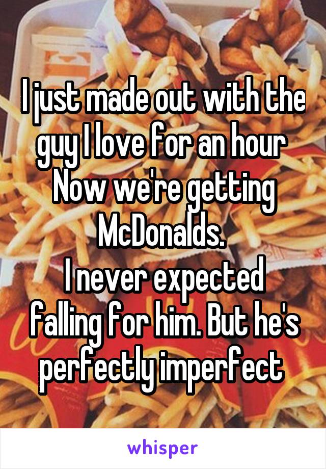 I just made out with the guy I love for an hour 
Now we're getting McDonalds. 
I never expected falling for him. But he's perfectly imperfect 