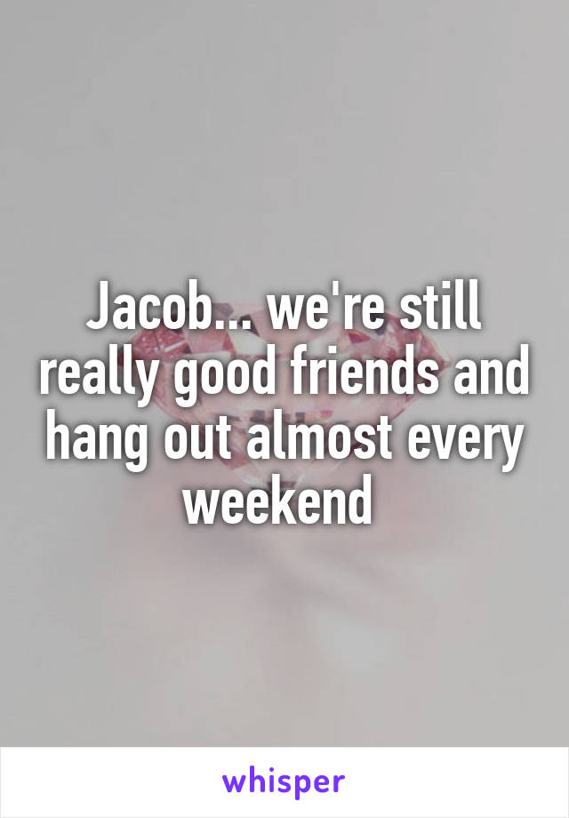 Jacob... we're still really good friends and hang out almost every weekend 