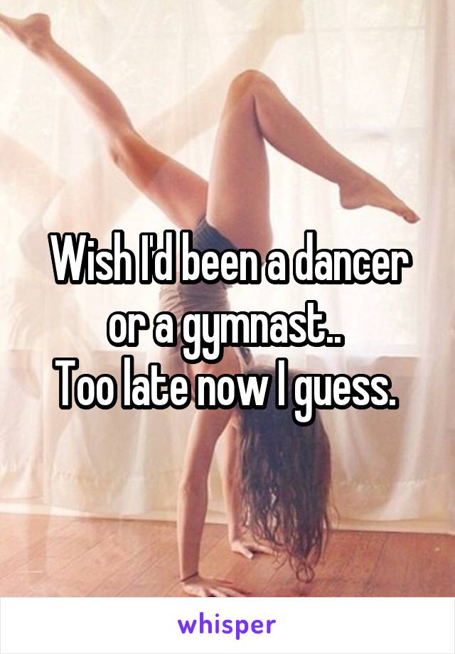 Wish I'd been a dancer or a gymnast.. 
Too late now I guess. 