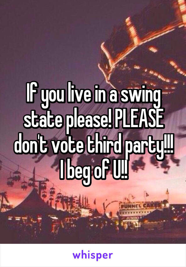 If you live in a swing state please! PLEASE don't vote third party!!! I beg of U!!