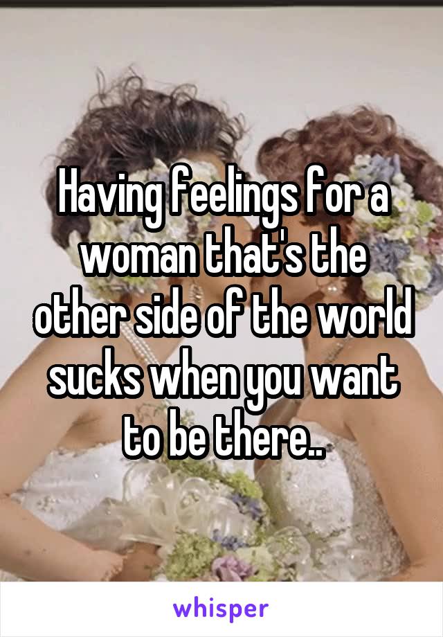 Having feelings for a woman that's the other side of the world sucks when you want to be there..