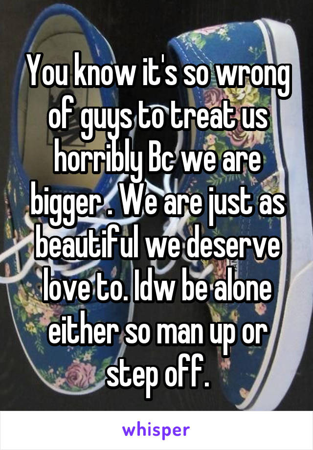 You know it's so wrong of guys to treat us horribly Bc we are bigger . We are just as beautiful we deserve love to. Idw be alone either so man up or step off.