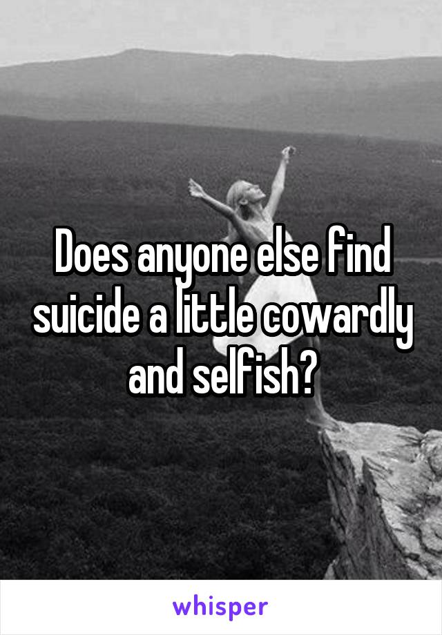 Does anyone else find suicide a little cowardly and selfish?