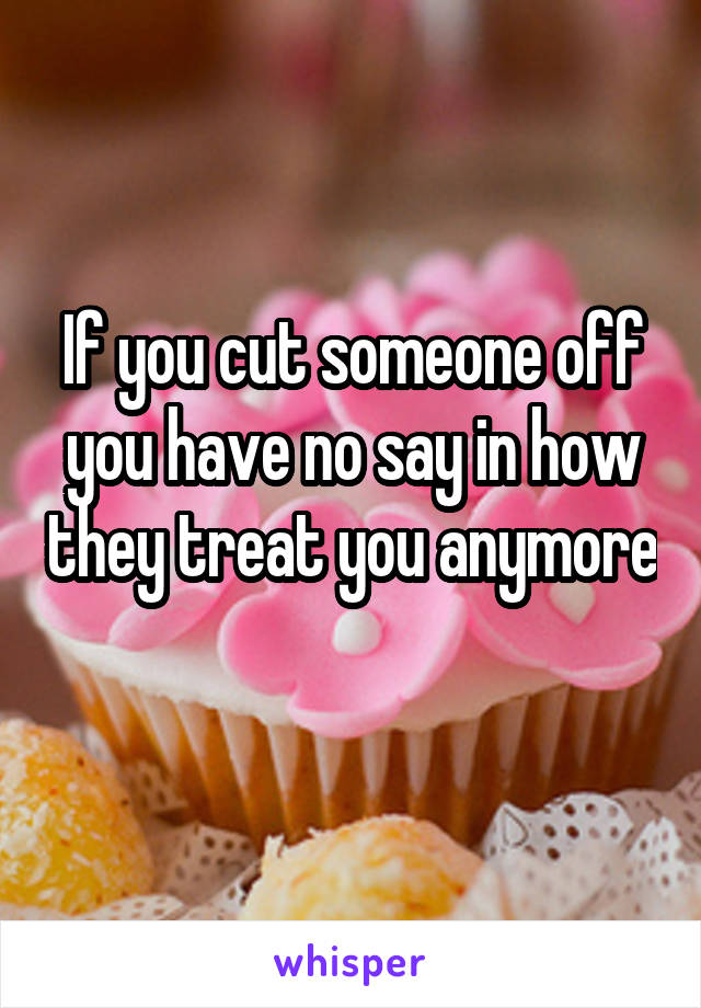 If you cut someone off you have no say in how they treat you anymore 