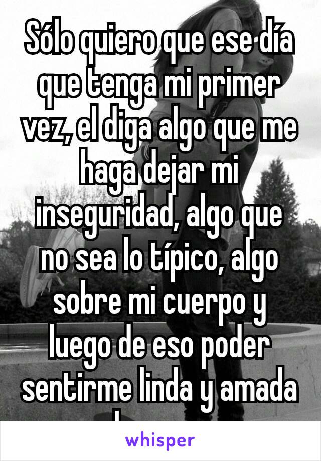 Sólo quiero que ese día que tenga mi primer vez, el diga algo que me haga dejar mi inseguridad, algo que no sea lo típico, algo sobre mi cuerpo y luego de eso poder sentirme linda y amada solo una vez