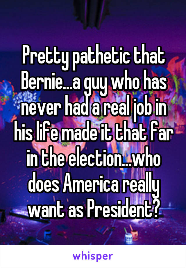 Pretty pathetic that Bernie...a guy who has never had a real job in his life made it that far in the election...who does America really want as President?