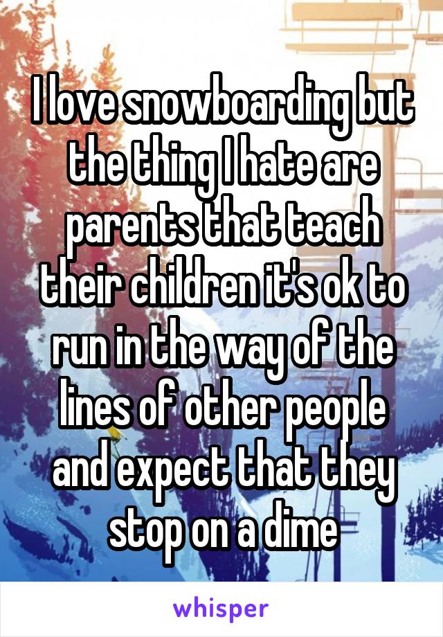 I love snowboarding but the thing I hate are parents that teach their children it's ok to run in the way of the lines of other people and expect that they stop on a dime