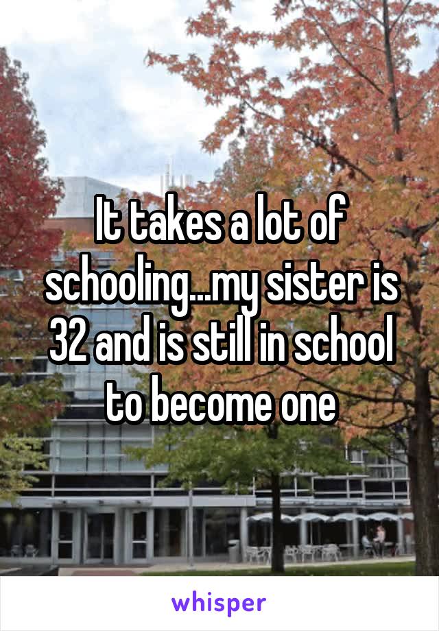 It takes a lot of schooling...my sister is 32 and is still in school to become one