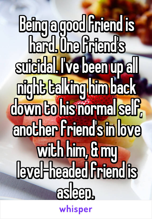 Being a good friend is hard. One friend's suicidal. I've been up all night talking him back down to his normal self, another friend's in love with him, & my level-headed friend is asleep. 