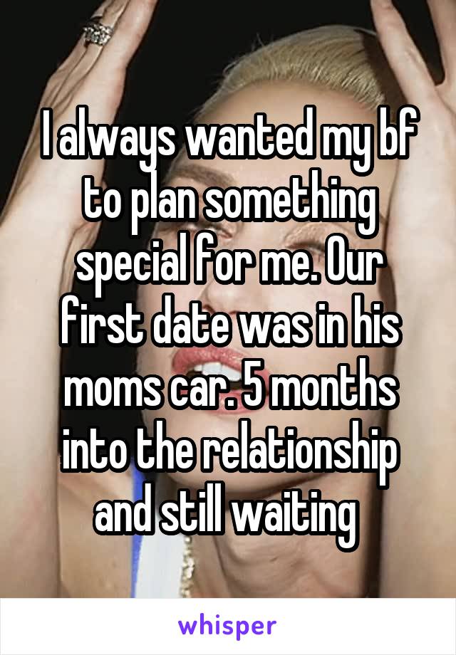 I always wanted my bf to plan something special for me. Our first date was in his moms car. 5 months into the relationship and still waiting 