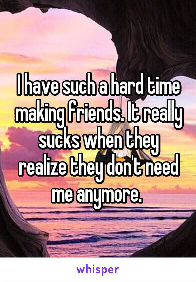 I have such a hard time making friends. It really sucks when they realize they don't need me anymore. 