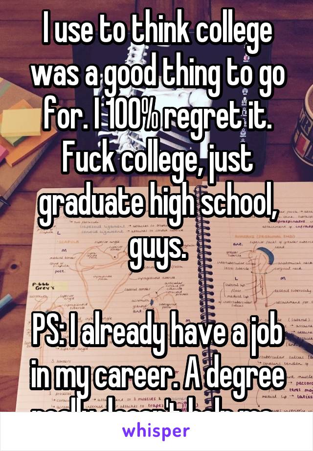 I use to think college was a good thing to go for. I 100% regret it.
Fuck college, just graduate high school, guys.

PS: I already have a job in my career. A degree really doesn't help me. 