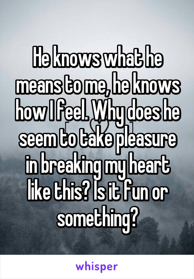 He knows what he means to me, he knows how I feel. Why does he seem to take pleasure in breaking my heart like this? Is it fun or something?