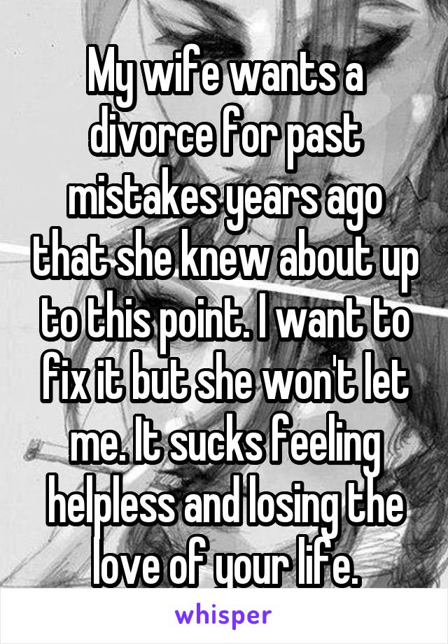 My wife wants a divorce for past mistakes years ago that she knew about up to this point. I want to fix it but she won't let me. It sucks feeling helpless and losing the love of your life.