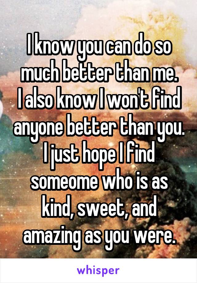 I know you can do so much better than me.
I also know I won't find anyone better than you.
I just hope I find someome who is as kind, sweet, and amazing as you were.