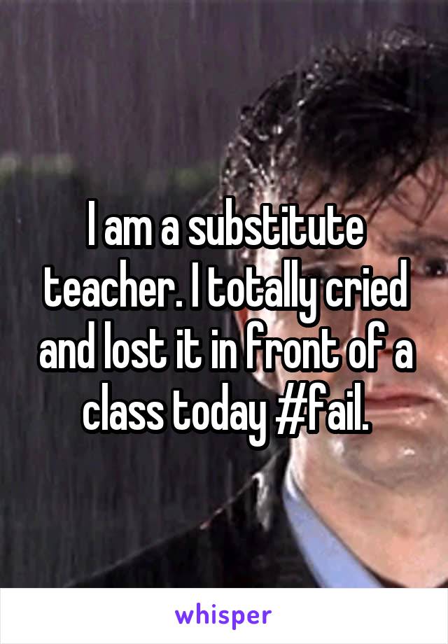 I am a substitute teacher. I totally cried and lost it in front of a class today #fail.