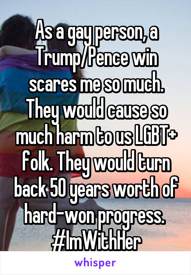 As a gay person, a Trump/Pence win scares me so much. They would cause so much harm to us LGBT+ folk. They would turn back 50 years worth of hard-won progress. 
#ImWithHer