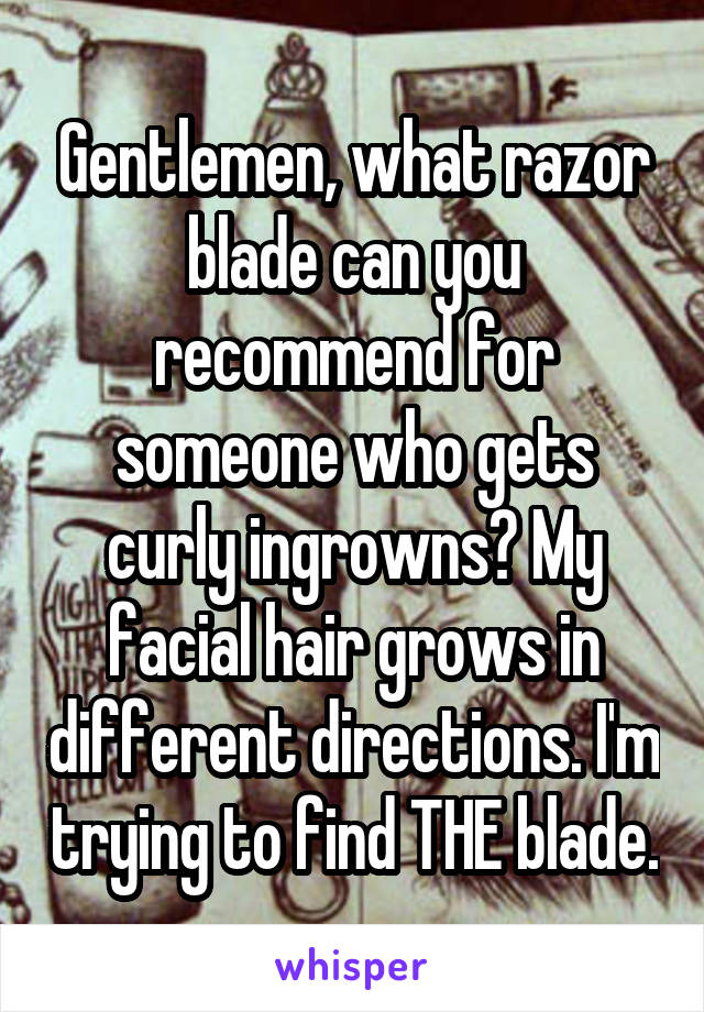 Gentlemen, what razor blade can you recommend for someone who gets curly ingrowns? My facial hair grows in different directions. I'm trying to find THE blade.