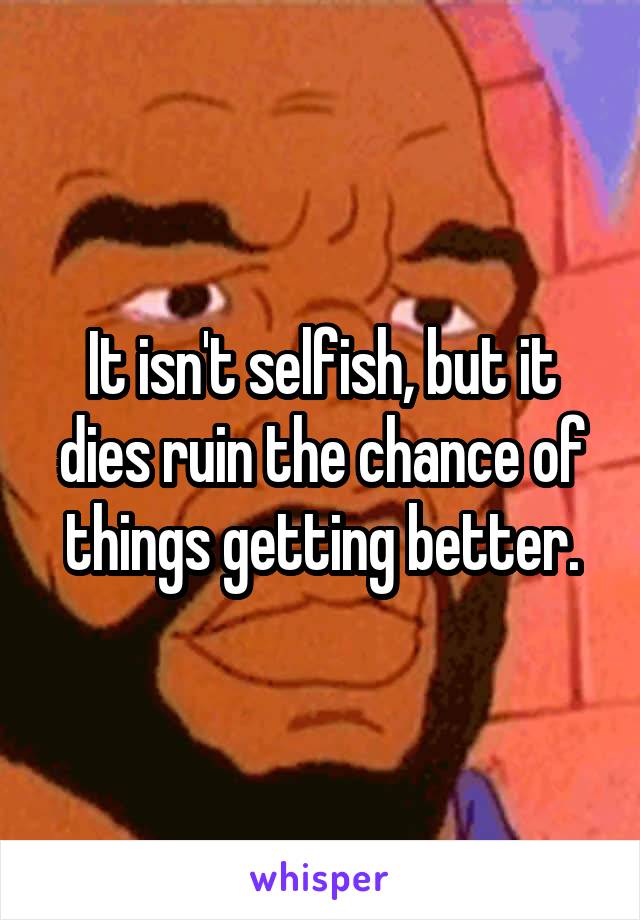 It isn't selfish, but it dies ruin the chance of things getting better.