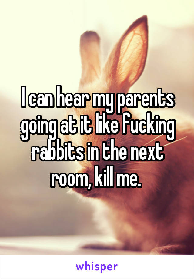 I can hear my parents going at it like fucking rabbits in the next room, kill me. 