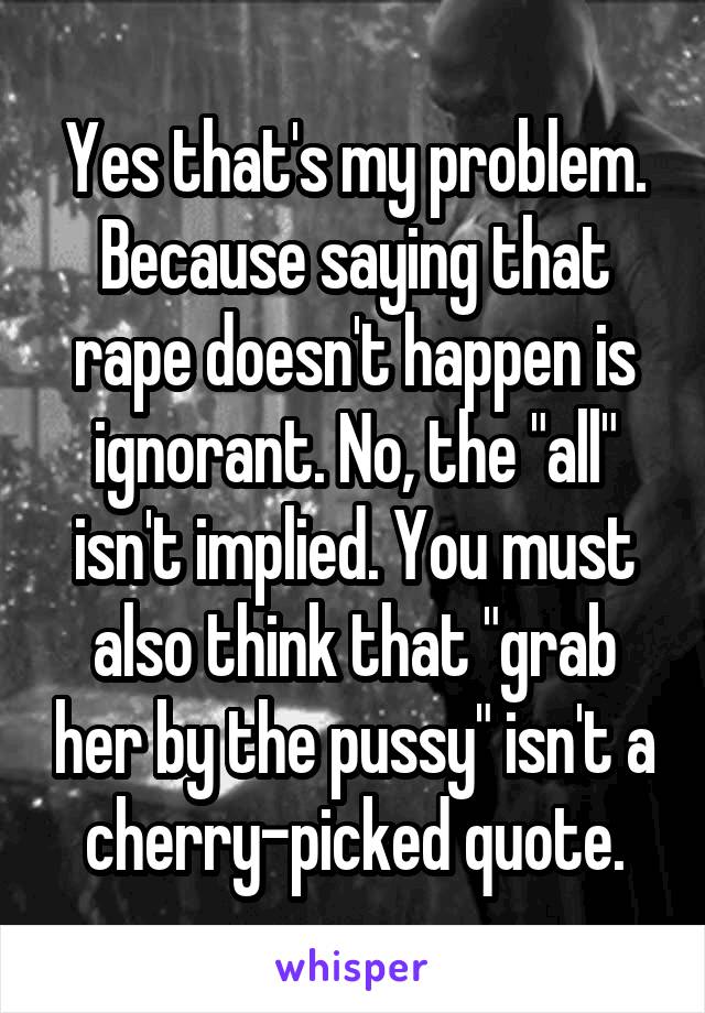 Yes that's my problem. Because saying that rape doesn't happen is ignorant. No, the "all" isn't implied. You must also think that "grab her by the pussy" isn't a cherry-picked quote.