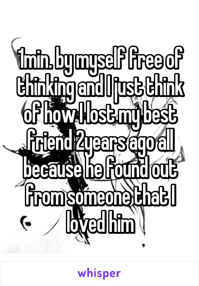 1min. by myself free of thinking and I just think of how I lost my best friend 2years ago all because he found out from someone that I loved him