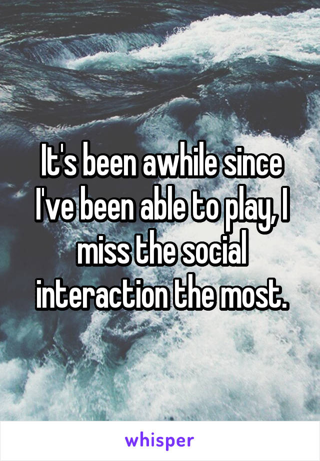 It's been awhile since I've been able to play, I miss the social interaction the most.