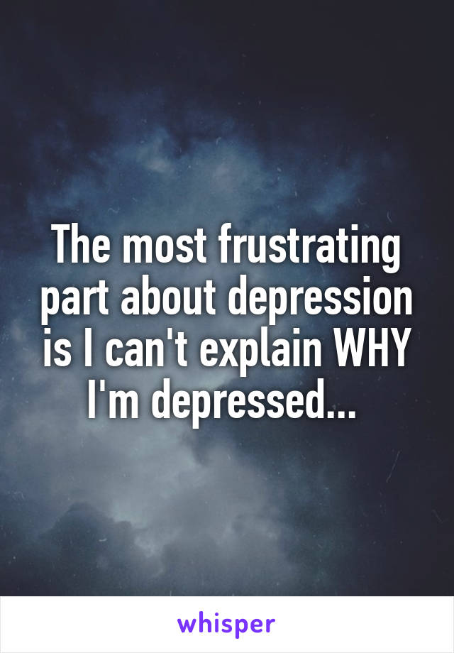 The most frustrating part about depression is I can't explain WHY I'm depressed... 