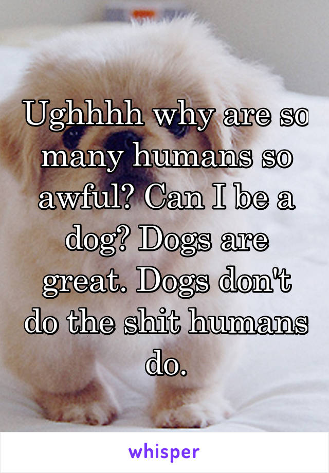 Ughhhh why are so many humans so awful? Can I be a dog? Dogs are great. Dogs don't do the shit humans do.