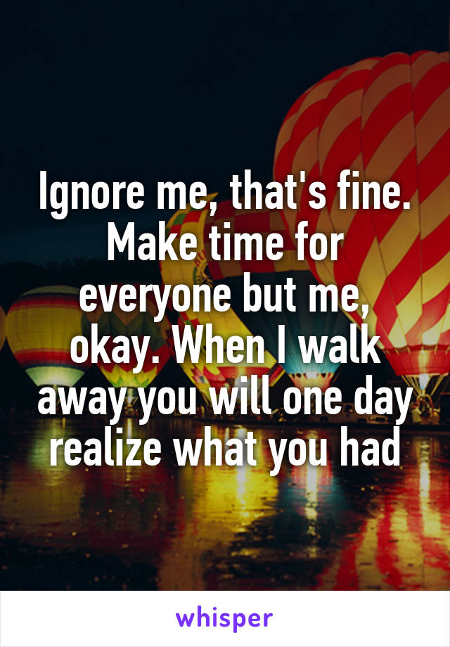 Ignore me, that's fine. Make time for everyone but me, okay. When I walk away you will one day realize what you had