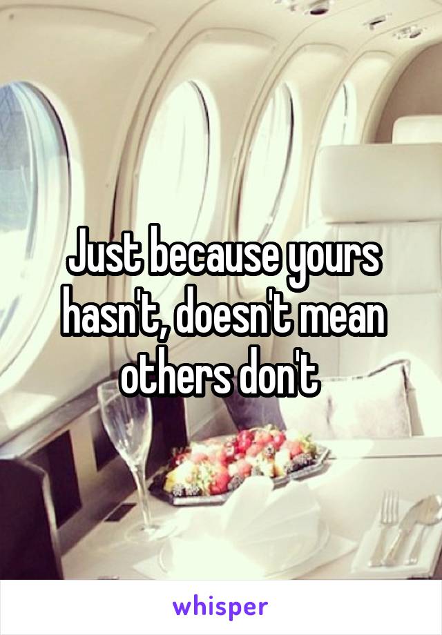 Just because yours hasn't, doesn't mean others don't 