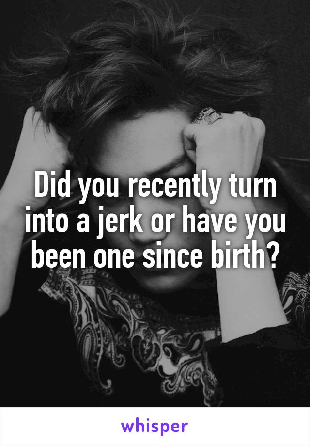 Did you recently turn into a jerk or have you been one since birth?