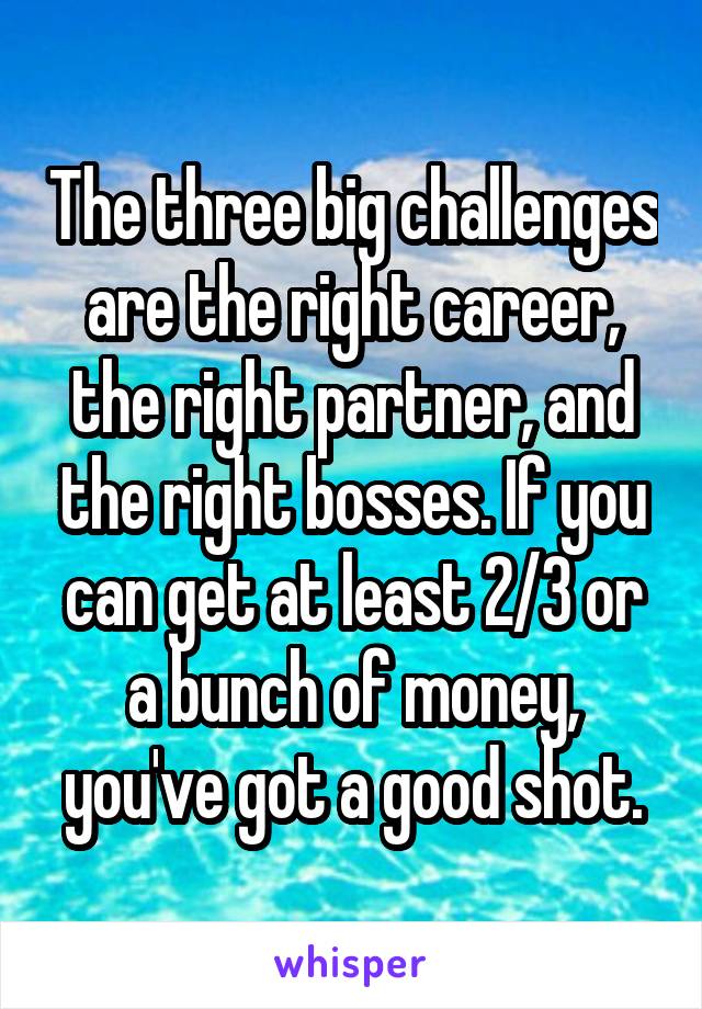 The three big challenges are the right career, the right partner, and the right bosses. If you can get at least 2/3 or a bunch of money, you've got a good shot.