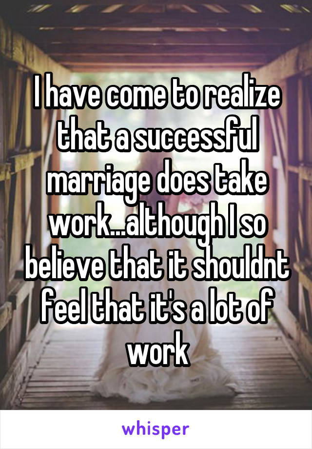 I have come to realize that a successful marriage does take work...although I so believe that it shouldnt feel that it's a lot of work