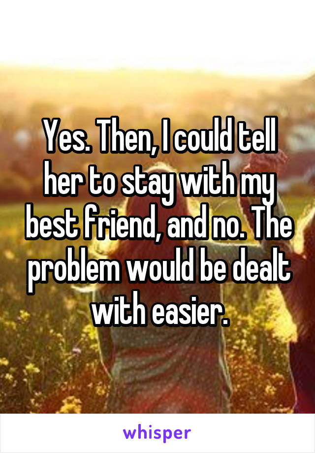 Yes. Then, I could tell her to stay with my best friend, and no. The problem would be dealt with easier.