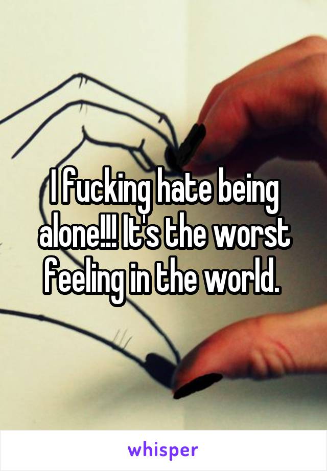 I fucking hate being alone!!! It's the worst feeling in the world. 