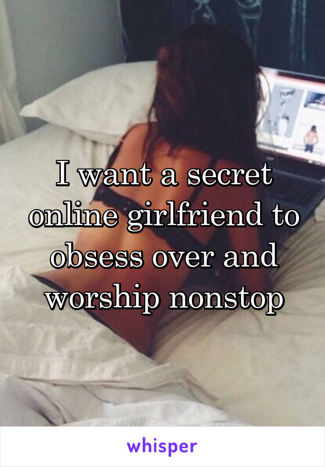 I want a secret online girlfriend to obsess over and worship nonstop