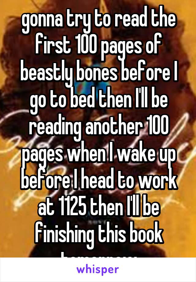 gonna try to read the first 100 pages of beastly bones before I go to bed then I'll be reading another 100 pages when I wake up before I head to work at 1125 then I'll be finishing this book tomorrow