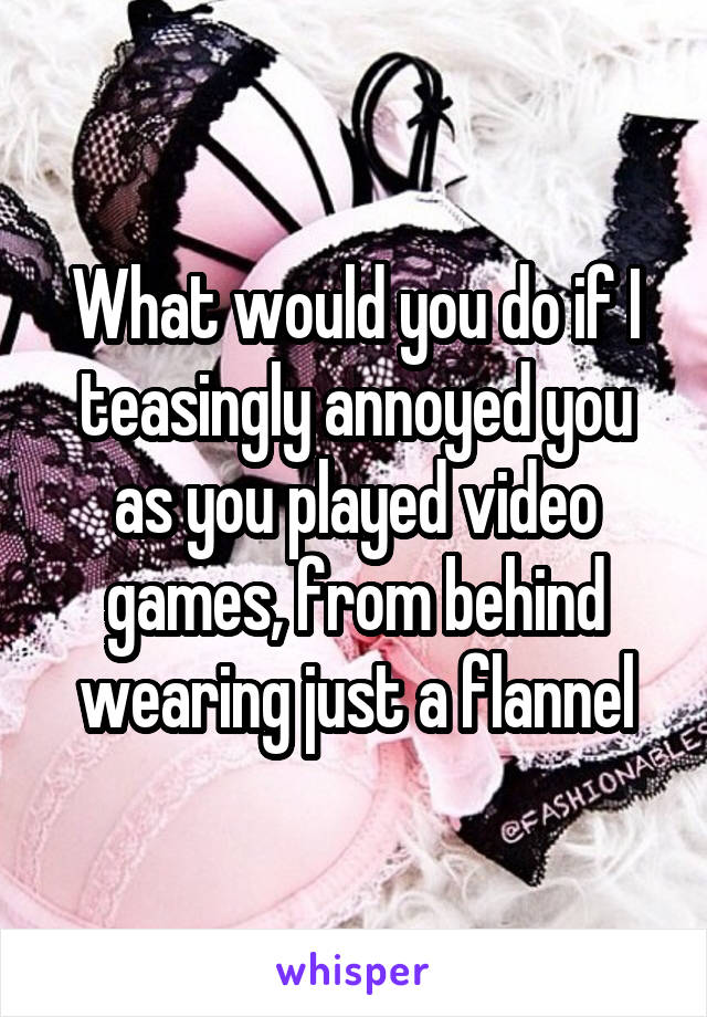 What would you do if I teasingly annoyed you as you played video games, from behind wearing just a flannel