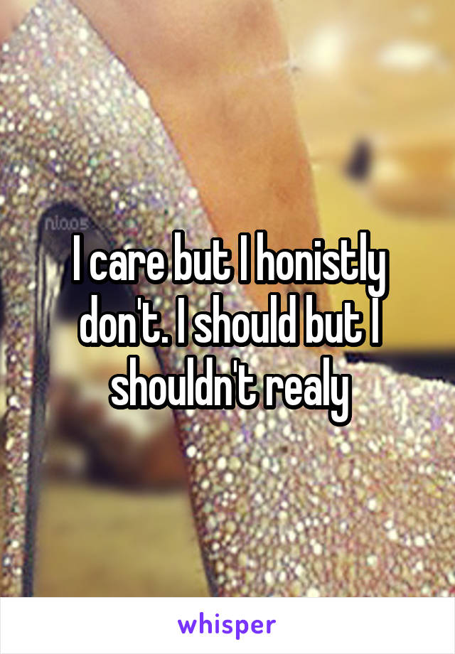 I care but I honistly don't. I should but I shouldn't realy