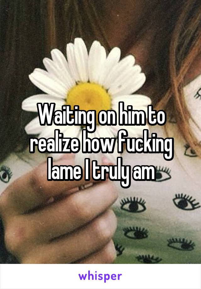 Waiting on him to realize how fucking lame I truly am