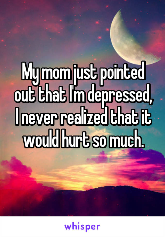 My mom just pointed out that I'm depressed, I never realized that it would hurt so much.
