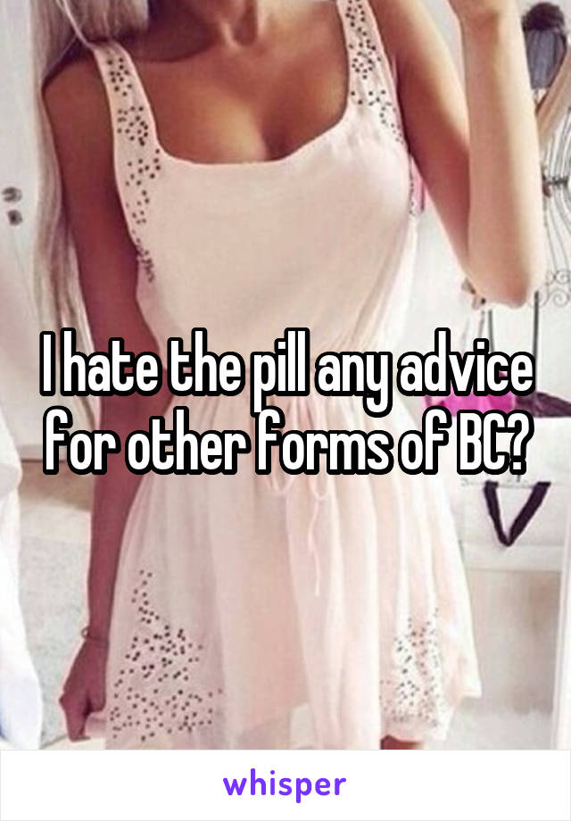 I hate the pill any advice for other forms of BC?