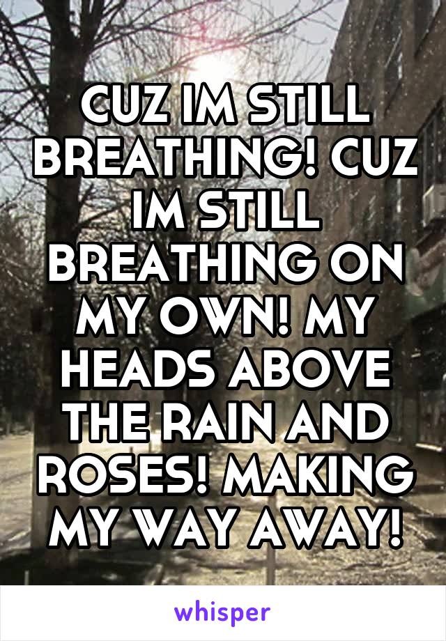 CUZ IM STILL BREATHING! CUZ IM STILL BREATHING ON MY OWN! MY HEADS ABOVE THE RAIN AND ROSES! MAKING MY WAY AWAY!