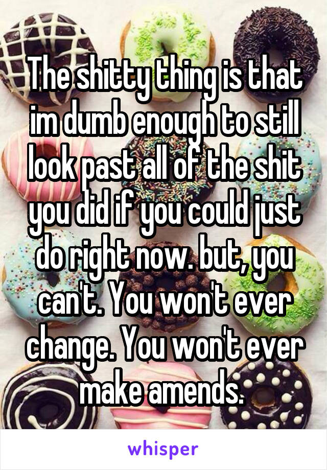 The shitty thing is that im dumb enough to still look past all of the shit you did if you could just do right now. but, you can't. You won't ever change. You won't ever make amends. 