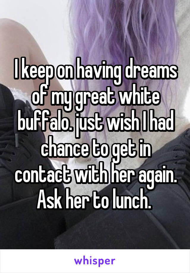 I keep on having dreams of my great white buffalo. just wish I had chance to get in contact with her again. Ask her to lunch. 