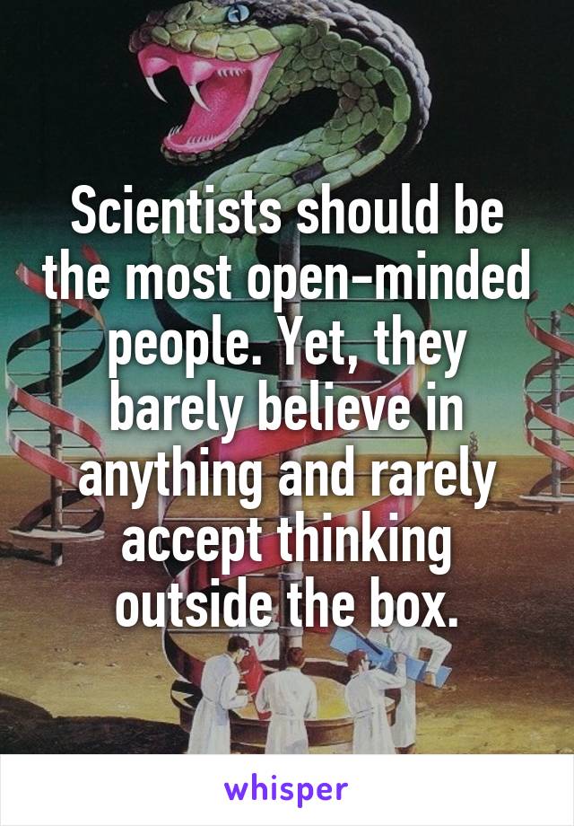 Scientists should be the most open-minded people. Yet, they barely believe in anything and rarely accept thinking outside the box.