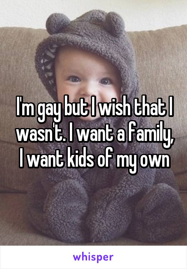 I'm gay but I wish that I wasn't. I want a family, I want kids of my own